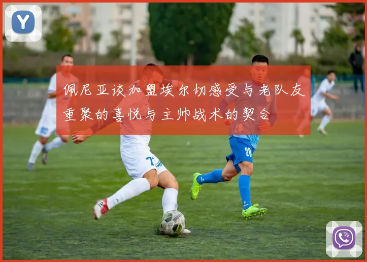 佩尼亚谈加盟埃尔切感受与老队友重聚的喜悦与主帅战术的契合