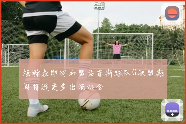 杨瀚森即将加盟孟菲斯球队G联盟期间将迎更多出场机会