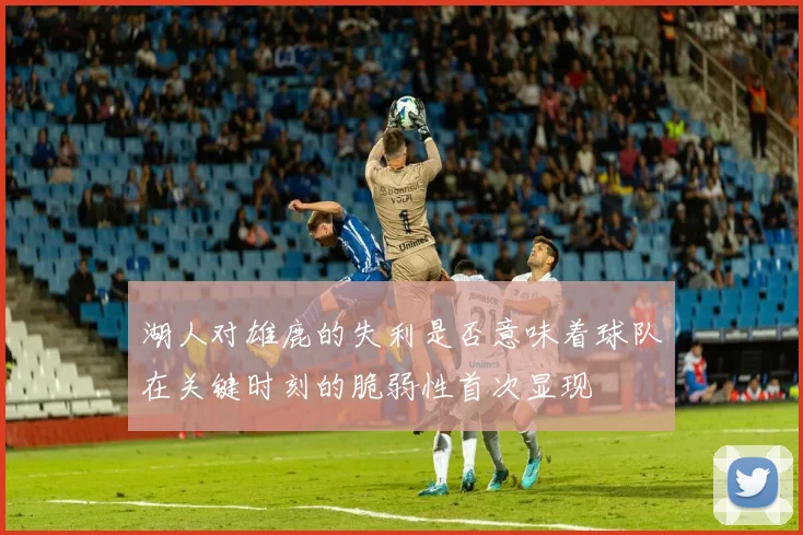 湖人对雄鹿的失利是否意味着球队在关键时刻的脆弱性首次显现