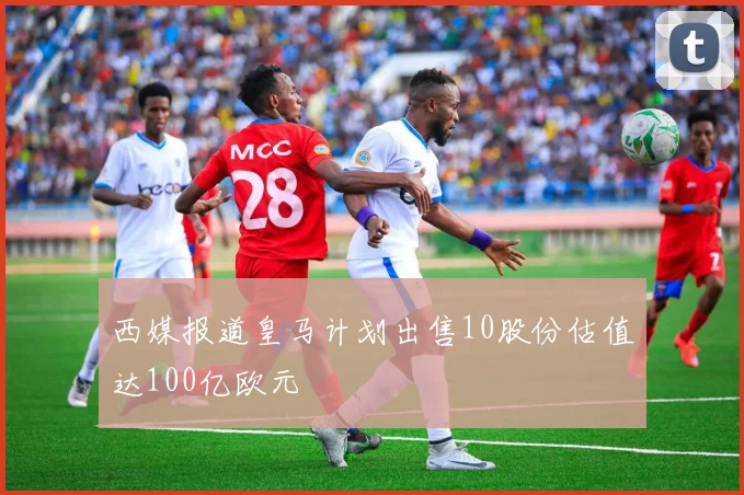 西媒报道皇马计划出售10股份估值达100亿欧元