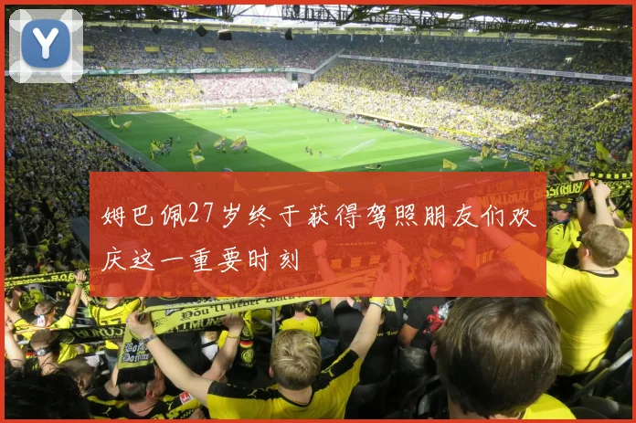 姆巴佩27岁终于获得驾照朋友们欢庆这一重要时刻