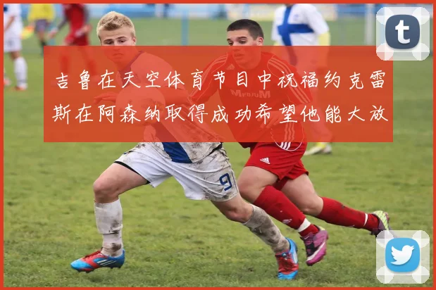 吉鲁在天空体育节目中祝福约克雷斯在阿森纳取得成功希望他能大放异彩