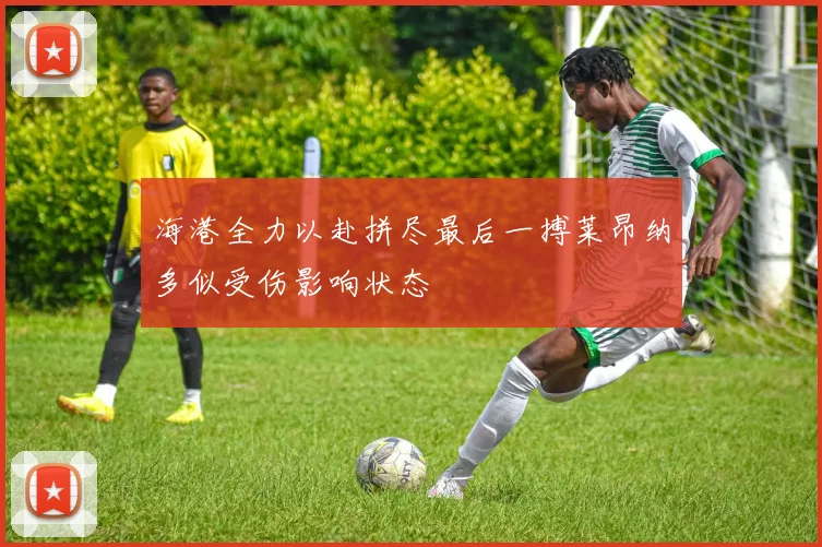 海港全力以赴拼尽最后一搏莱昂纳多似受伤影响状态