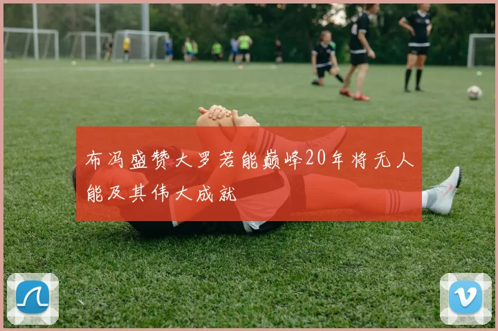 布冯盛赞大罗若能巅峰20年将无人能及其伟大成就