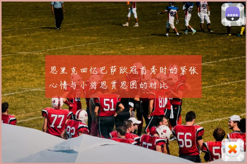恩里克回忆巴萨欧冠首秀时的紧张心情与小将恩贾恩图的对比