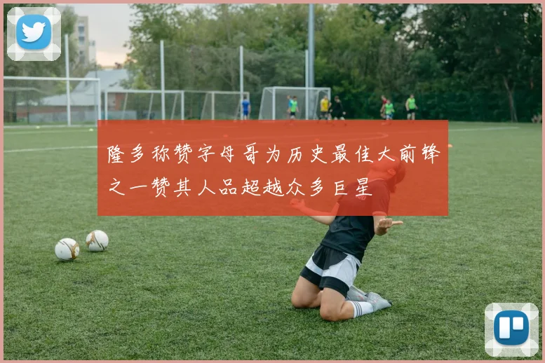 隆多称赞字母哥为历史最佳大前锋之一赞其人品超越众多巨星