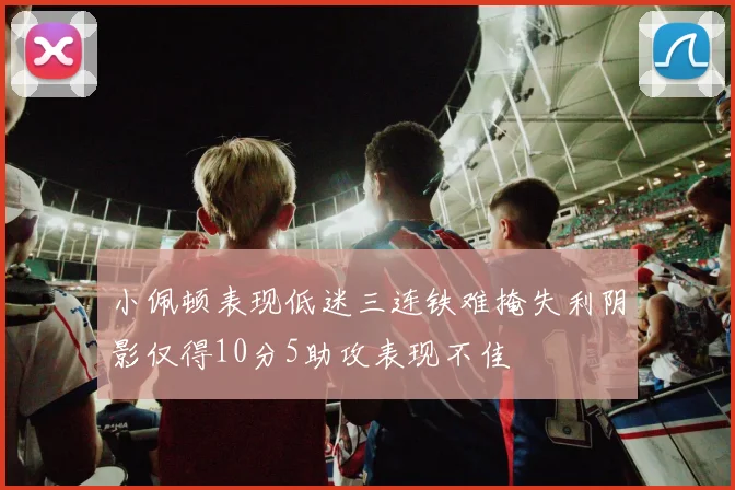 小佩顿表现低迷三连铁难掩失利阴影仅得10分5助攻表现不佳