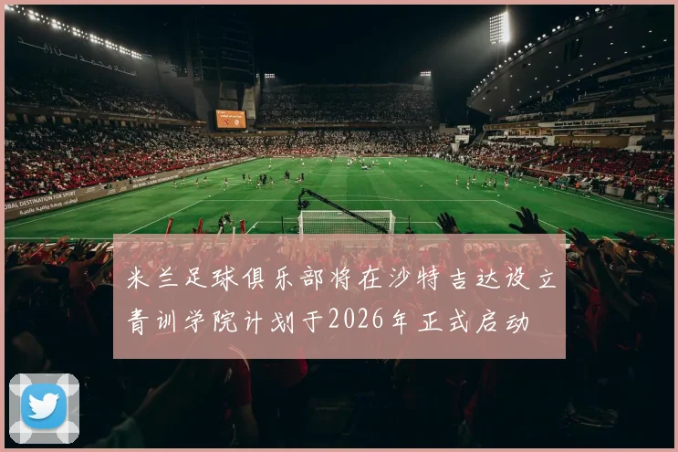 米兰足球俱乐部将在沙特吉达设立青训学院计划于2026年正式启动
