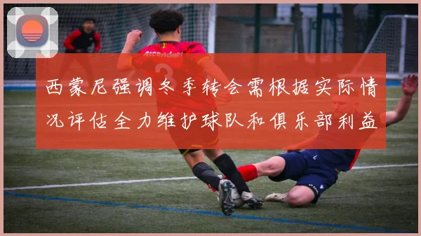 西蒙尼强调冬季转会需根据实际情况评估全力维护球队和俱乐部利益